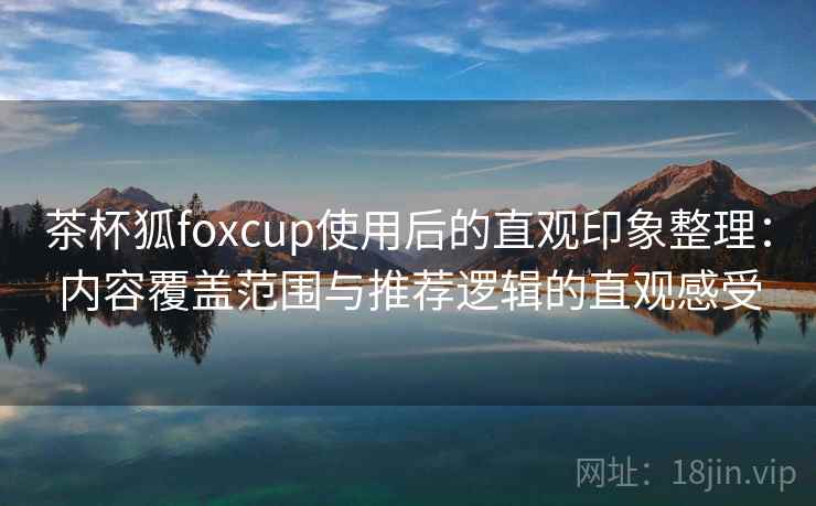 茶杯狐foxcup使用后的直观印象整理：内容覆盖范围与推荐逻辑的直观感受
