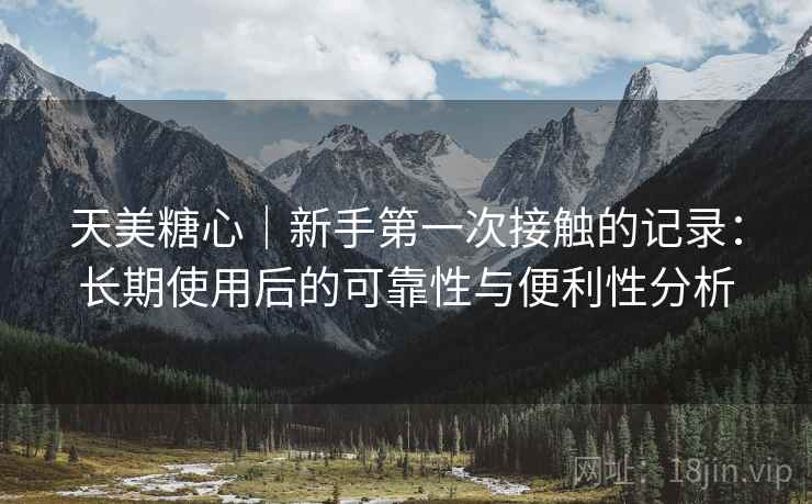 天美糖心|新手第一次接触的记录:长期使用后的可靠性与便利性分析 天美糖心|新手第一次接触的记录:长期使用后的可靠性与便利性分析