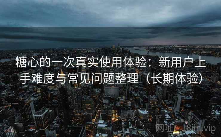 糖心的一次真实使用体验：新用户上手难度与常见问题整理（长期体验）
