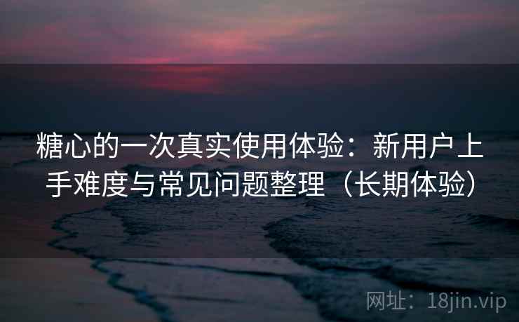 糖心的一次真实使用体验：新用户上手难度与常见问题整理（长期体验）