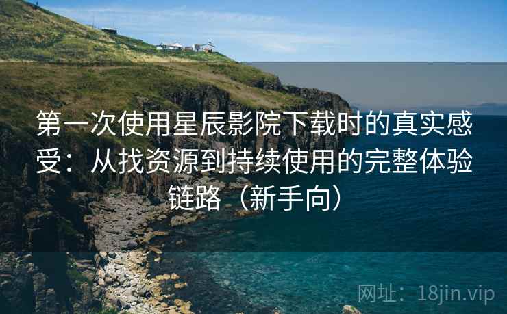 第一次使用星辰影院下载时的真实感受：从找资源到持续使用的完整体验链路（新手向）