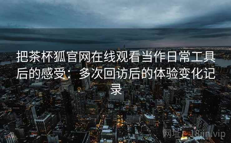把茶杯狐官网在线观看当作日常工具后的感受:多次回访后的体验变化记录 把茶杯狐官网在线观看当作日常工具后的感受:多次回访后的体验变化记录