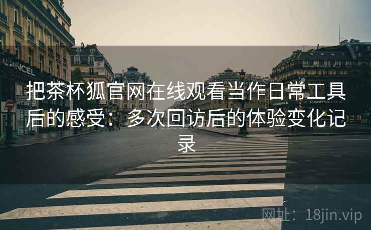 把茶杯狐官网在线观看当作日常工具后的感受：多次回访后的体验变化记录
