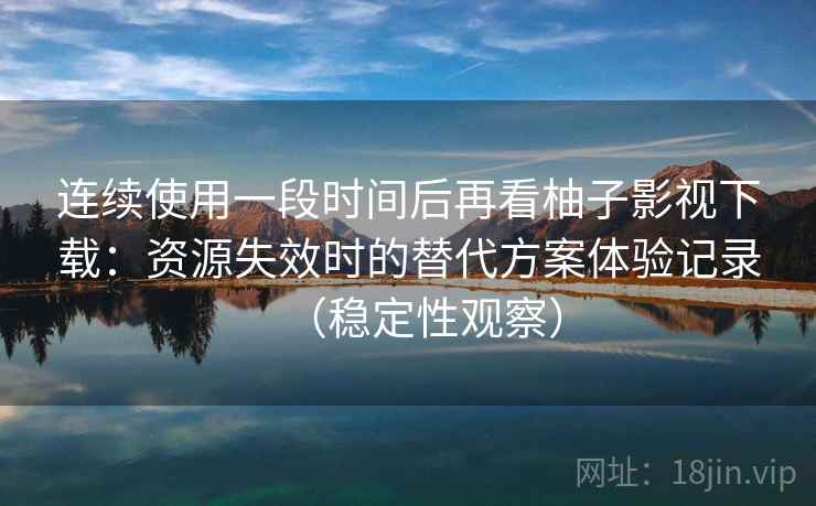 连续使用一段时间后再看柚子影视下载：资源失效时的替代方案体验记录（稳定性观察）
