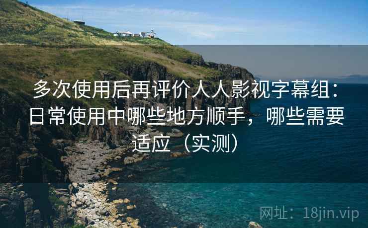 多次使用后再评价人人影视字幕组:日常使用中哪些地方顺手,哪些需要适应(实测) 多次使用后再评价人人影视字幕组:日常使用中哪些地方顺手,哪些需要适应(实测)
