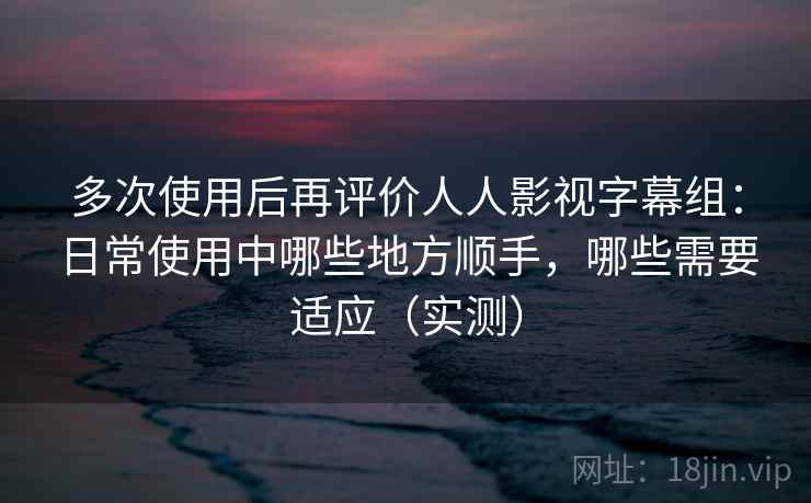 多次使用后再评价人人影视字幕组：日常使用中哪些地方顺手，哪些需要适应（实测）