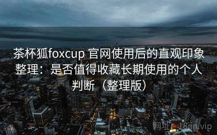 茶杯狐foxcup 官网使用后的直观印象整理：是否值得收藏长期使用的个人判断（整理版）