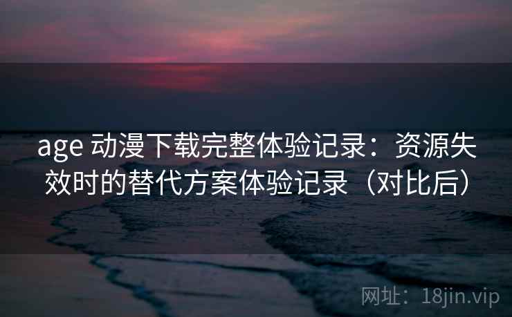 age 动漫下载完整体验记录：资源失效时的替代方案体验记录（对比后）