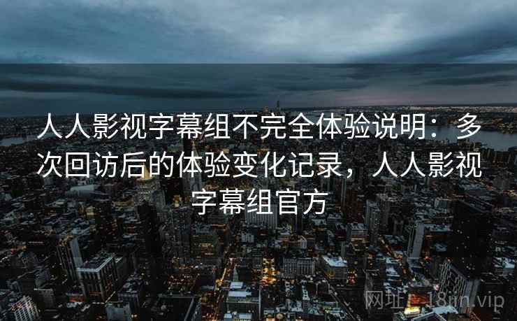 人人影视字幕组不完全体验说明：多次回访后的体验变化记录，人人影视字幕组官方