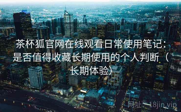 茶杯狐官网在线观看日常使用笔记：是否值得收藏长期使用的个人判断（长期体验）