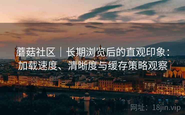 蘑菇社区|长期浏览后的直观印象:加载速度、清晰度与缓存策略观察 蘑菇社区|长期浏览后的直观印象:加载速度、清晰度与缓存策略观察