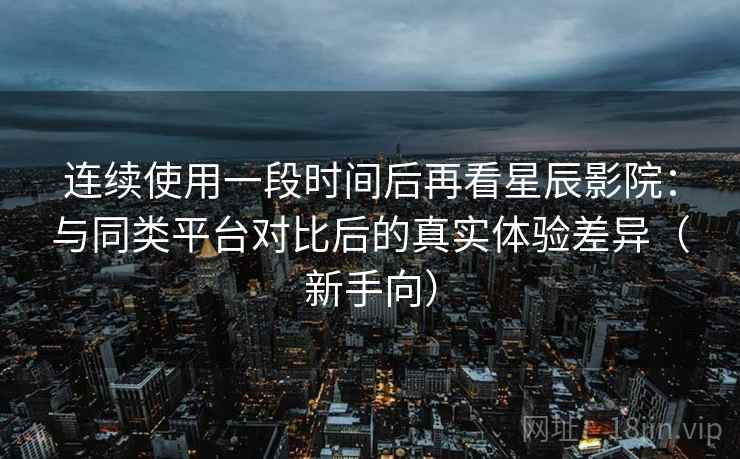 连续使用一段时间后再看星辰影院：与同类平台对比后的真实体验差异（新手向）