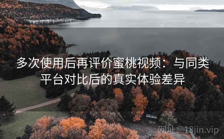 多次使用后再评价蜜桃视频：与同类平台对比后的真实体验差异