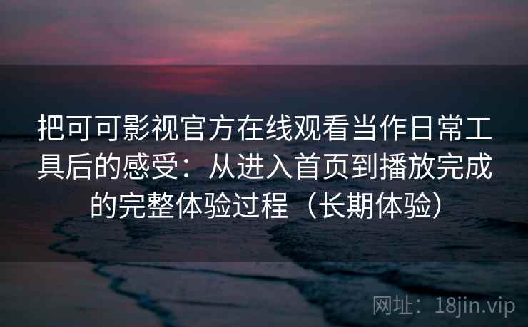 把可可影视官方在线观看当作日常工具后的感受:从进入首页到播放完成的完整体验过程(长期体验) 把可可影视官方在线观看当作日常工具后的感受:从进入首页到播放完成的完整体验过程(长期体验)