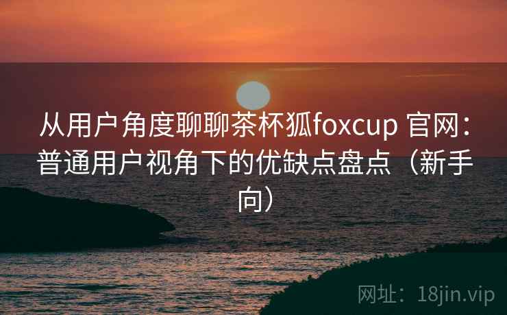 从用户角度聊聊茶杯狐foxcup 官网:普通用户视角下的优缺点盘点(新手向) 从用户角度聊聊茶杯狐foxcup 官网:普通用户视角下的优缺点盘点(新手向)