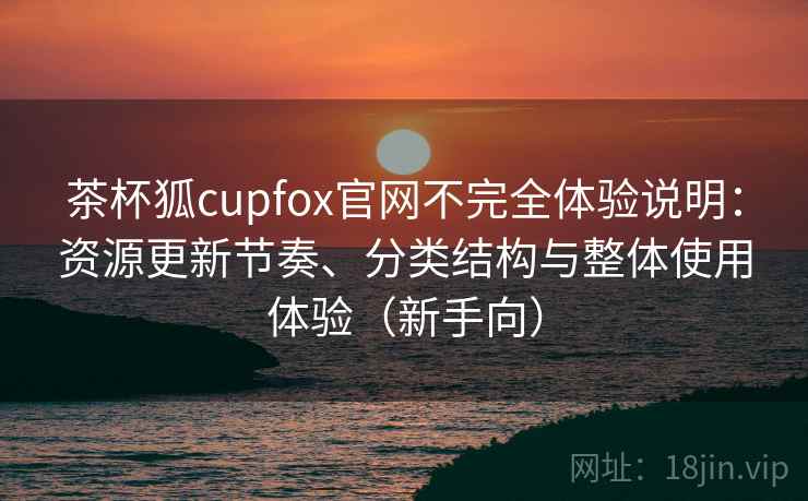 茶杯狐cupfox官网不完全体验说明：资源更新节奏、分类结构与整体使用体验（新手向）